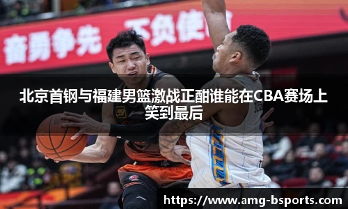 北京首钢与福建男篮激战正酣谁能在CBA赛场上笑到最后