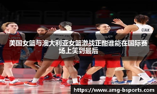 美国女篮与澳大利亚女篮激战正酣谁能在国际赛场上笑到最后