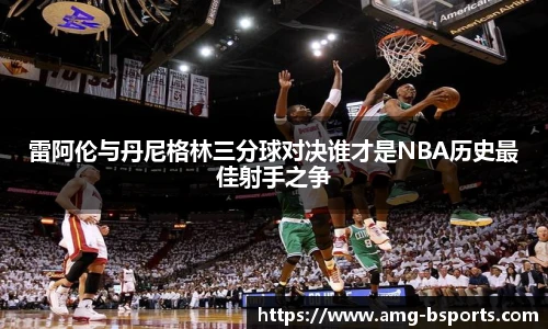 雷阿伦与丹尼格林三分球对决谁才是NBA历史最佳射手之争