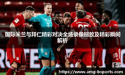 国际米兰与拜仁精彩对决全场录像回放及精彩瞬间解析
