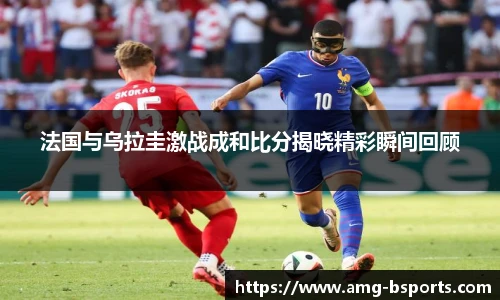 法国与乌拉圭激战成和比分揭晓精彩瞬间回顾